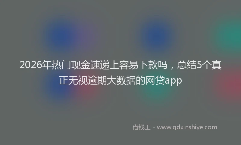 2026年热门现金速递上容易下款吗，总结5个真正无视逾期大数据的网贷app