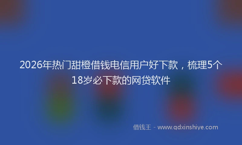2026年热门甜橙借钱电信用户好下款，梳理5个18岁必下款的网贷软件