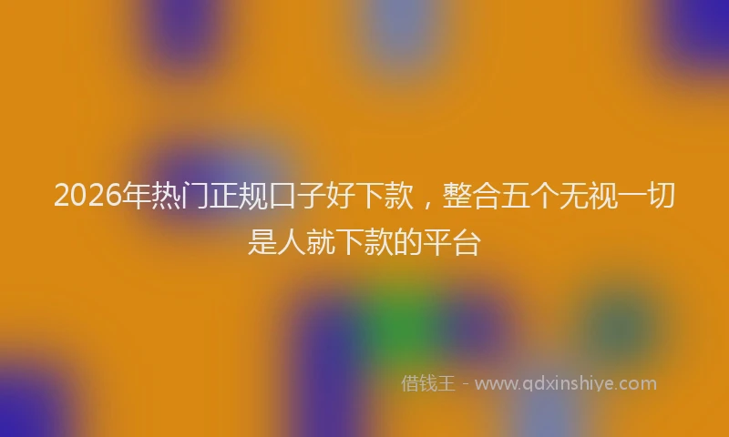 2026年热门正规口子好下款，整合五个无视一切是人就下款的平台