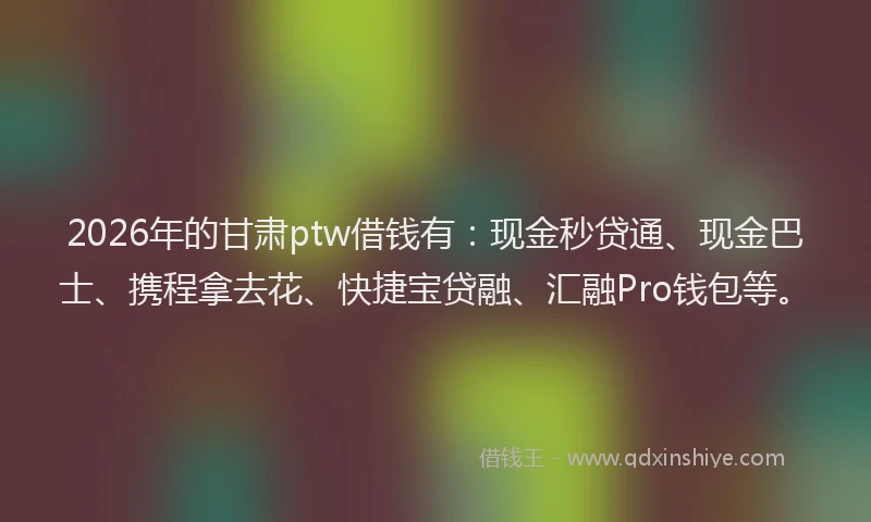2026年的甘肃ptw借钱有：现金秒贷通、现金巴士、携程拿去花、快捷宝贷融、汇融Pro钱包等。