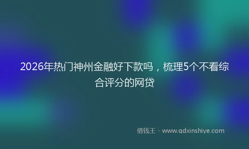 2026年热门神州金融好下款吗，梳理5个不看综合评分的网贷