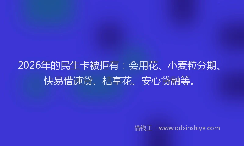 2026年的民生卡被拒有：会用花、小麦粒分期、快易借速贷、桔享花、安心贷融等。