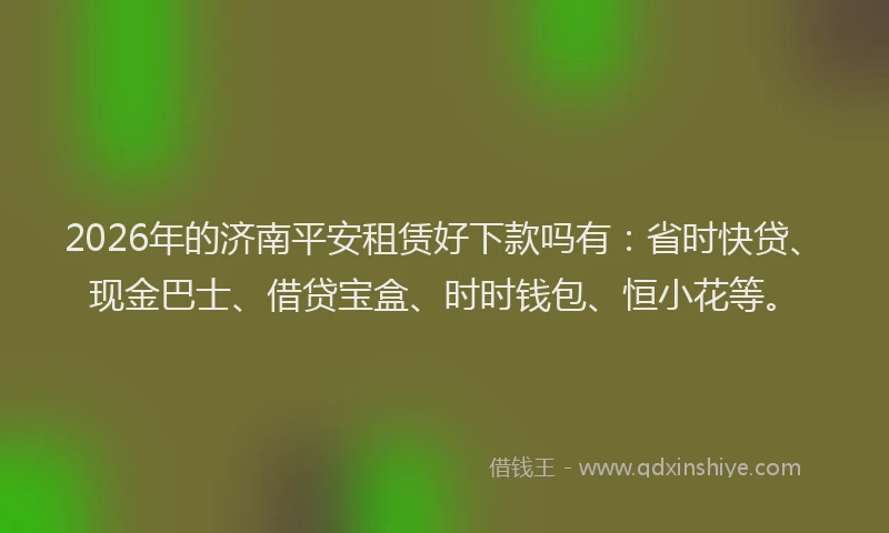 2026年的济南平安租赁好下款吗有：省时快贷、现金巴士、借贷宝盒、时时钱包、恒小花等。