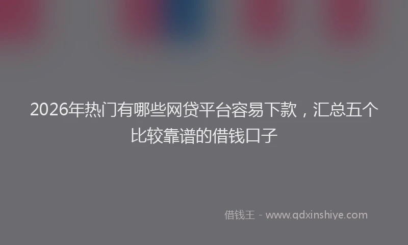 2026年热门有哪些网贷平台容易下款，汇总五个比较靠谱的借钱口子