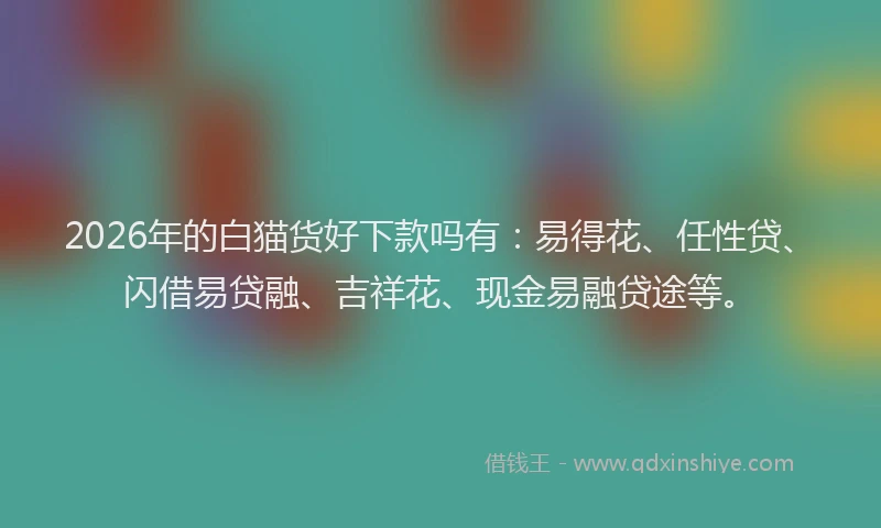 2026年的白猫货好下款吗有：易得花、任性贷、闪借易贷融、吉祥花、现金易融贷途等。