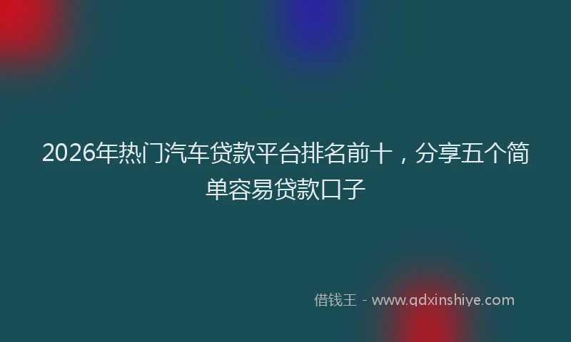 2026年热门汽车贷款平台排名前十，分享五个简单容易贷款口子