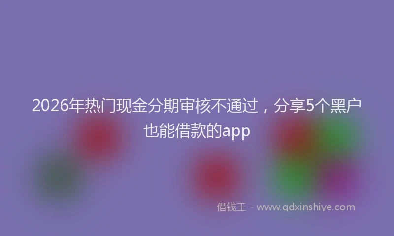 2026年热门现金分期审核不通过，分享5个黑户也能借款的app