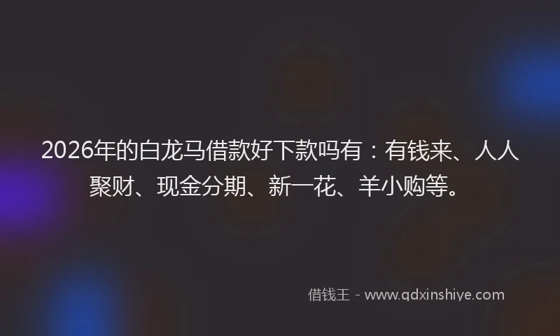 2026年的白龙马借款好下款吗有：有钱来、人人聚财、现金分期、新一花、羊小购等。
