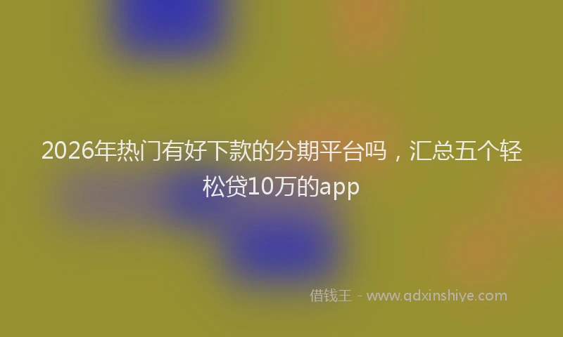 2026年热门有好下款的分期平台吗,汇总五个轻松贷10万的app