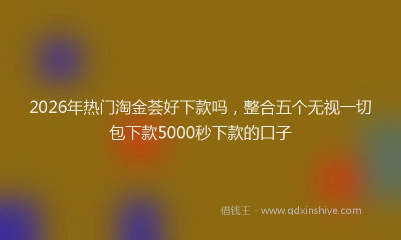 2026年热门淘金荟好下款吗，整合五个无视一切包下款5000秒下款的口子