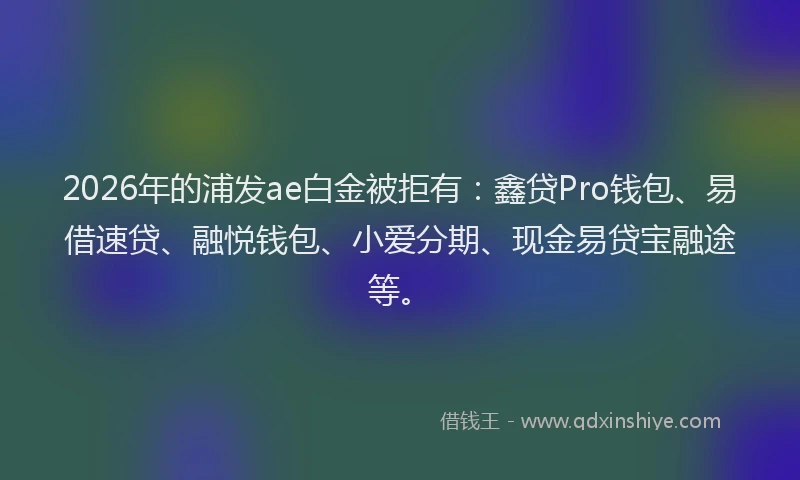 2026年的浦发ae白金被拒有：鑫贷Pro钱包、易借速贷、融悦钱包、小爱分期、现金易贷宝融途等。