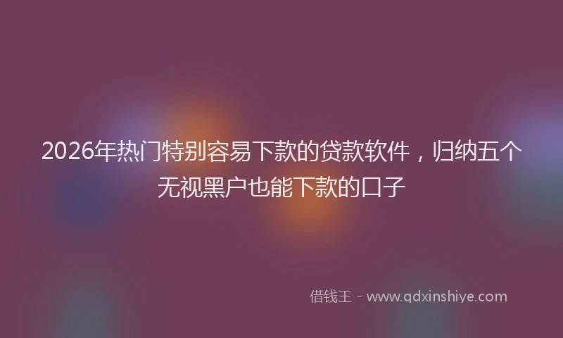 2026年热门特别容易下款的贷款软件，归纳五个无视黑户也能下款的口子