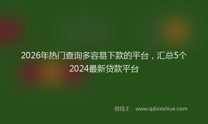 2026年热门查询多容易下款的平台，汇总5个2024最新贷款平台