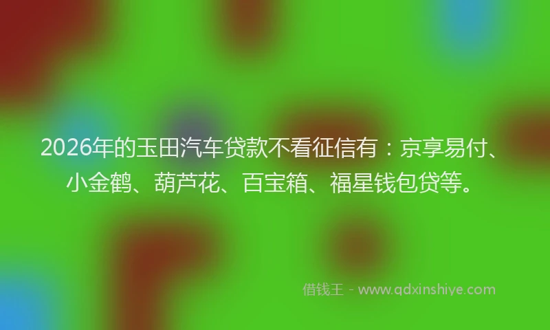 2026年的玉田汽车贷款不看征信有：京享易付、小金鹤、葫芦花、百宝箱、福星钱包贷等。