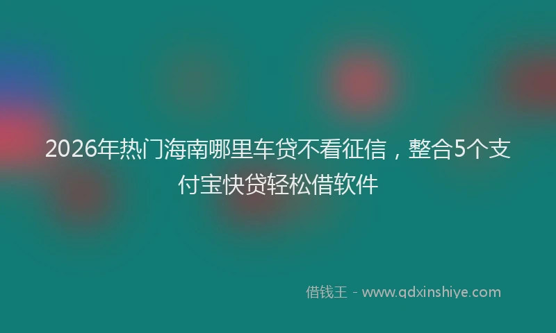 2026年热门海南哪里车贷不看征信，整合5个支付宝快贷轻松借软件