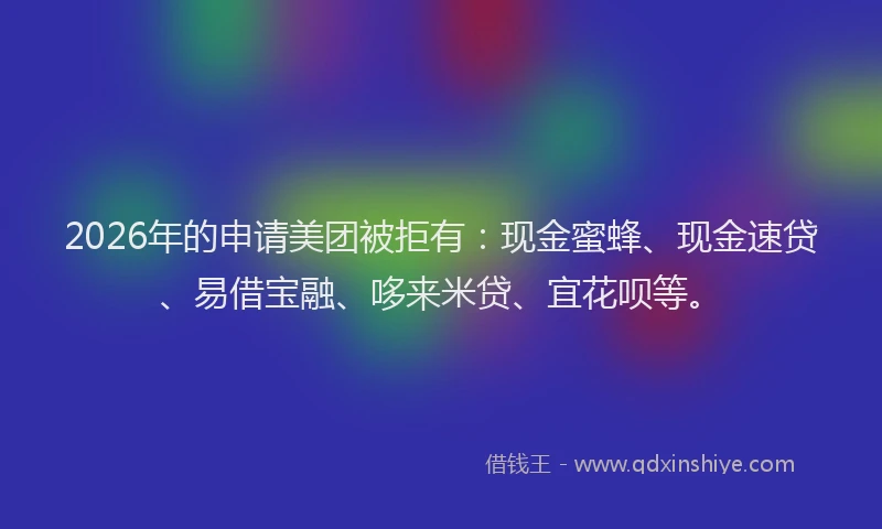 2026年的申请美团被拒有：现金蜜蜂、现金速贷、易借宝融、哆来米贷、宜花呗等。