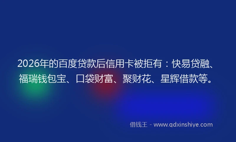 2026年的百度贷款后信用卡被拒有：快易贷融、福瑞钱包宝、口袋财富、聚财花、星辉借款等。