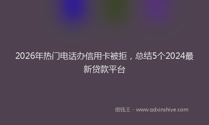 2026年热门电话办信用卡被拒，总结5个2024最新贷款平台