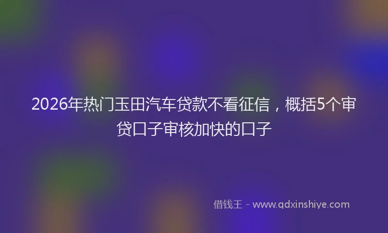 2026年热门玉田汽车贷款不看征信，概括5个审贷口子审核加快的口子