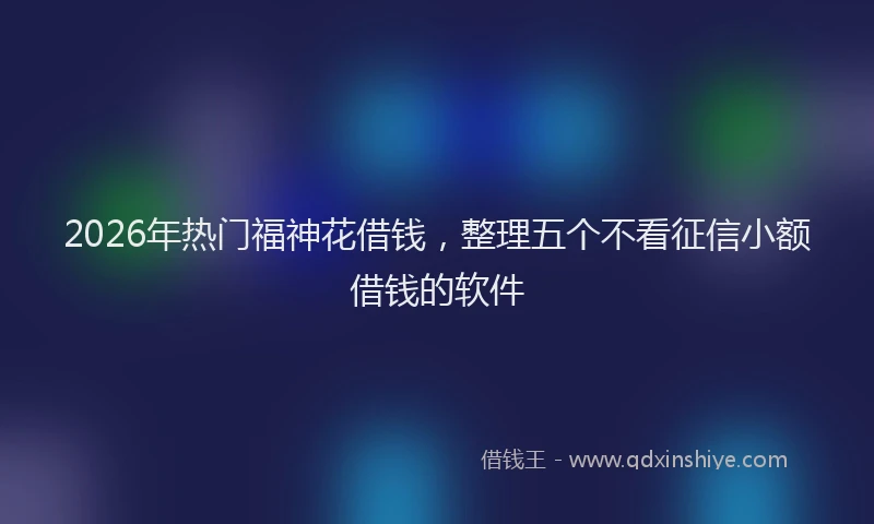 2026年热门福神花借钱，整理五个不看征信小额借钱的软件