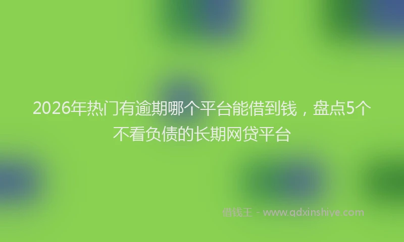 2026年热门有逾期哪个平台能借到钱，盘点5个不看负债的长期网贷平台