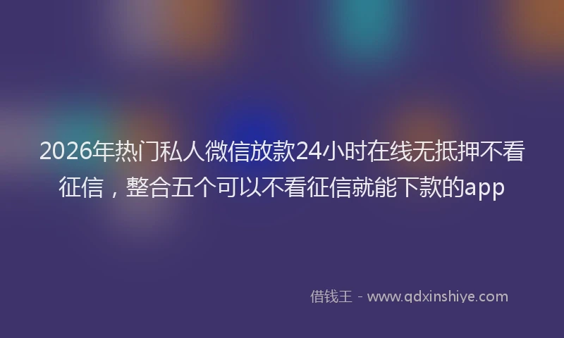 2026年热门私人微信放款24小时在线无抵押不看征信，整合五个可以不看征信就能下款的app