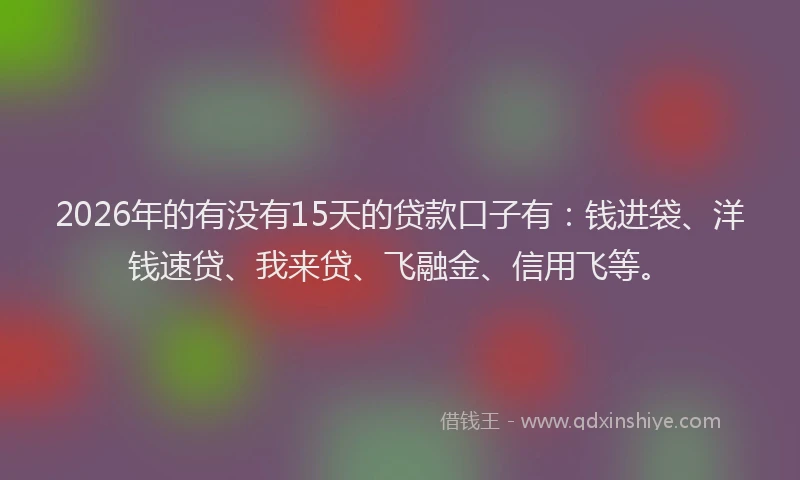 2026年的有没有15天的贷款口子有：钱进袋、洋钱速贷、我来贷、飞融金、信用飞等。