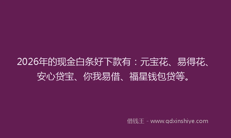 2026年的现金白条好下款有：元宝花、易得花、安心贷宝、你我易借、福星钱包贷等。