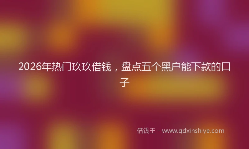 2026年热门玖玖借钱，盘点五个黑户能下款的口子