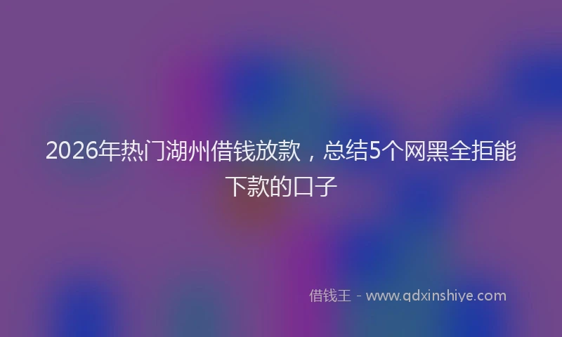 2026年热门湖州借钱放款，总结5个网黑全拒能下款的口子