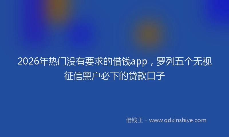 2026年热门没有要求的借钱app，罗列五个无视征信黑户必下的贷款口子