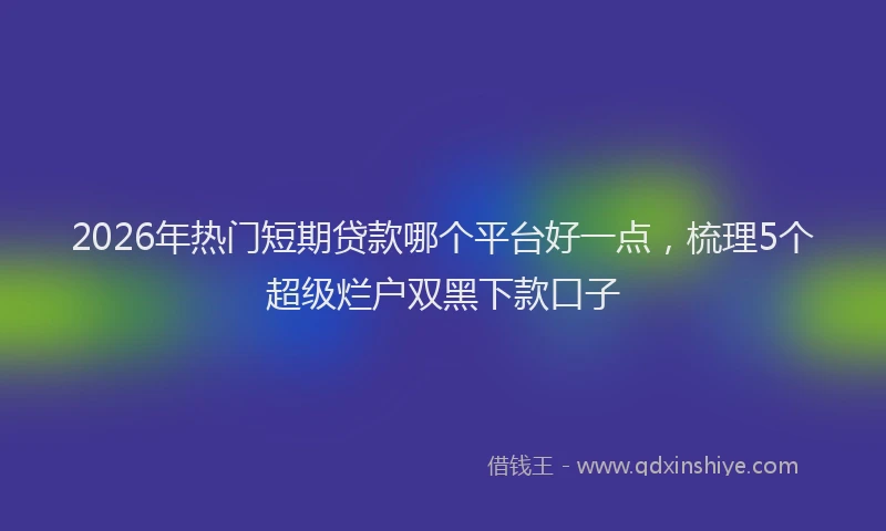 2026年热门短期贷款哪个平台好一点，梳理5个超级烂户双黑下款口子