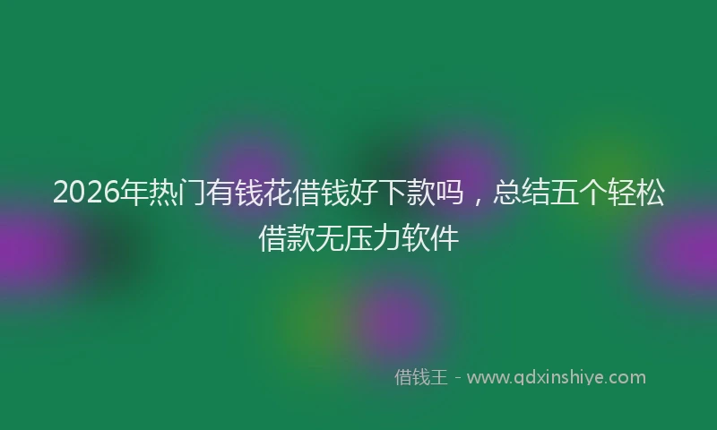 2026年热门有钱花借钱好下款吗，总结五个轻松借款无压力软件