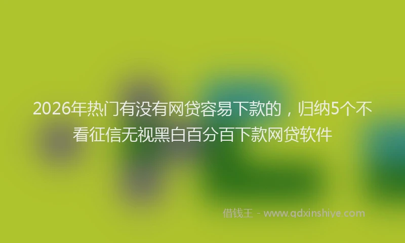 2026年热门有没有网贷容易下款的,归纳5个不看征信无视黑白百分百下款网贷软件