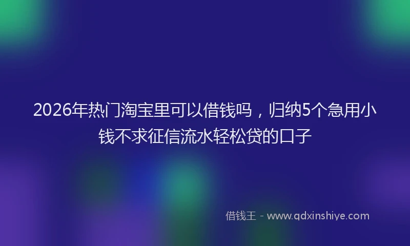 2026年热门淘宝里可以借钱吗，归纳5个急用小钱不求征信流水轻松贷的口子