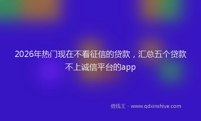 2026年热门现在不看征信的贷款，汇总五个贷款不上诚信平台的app
