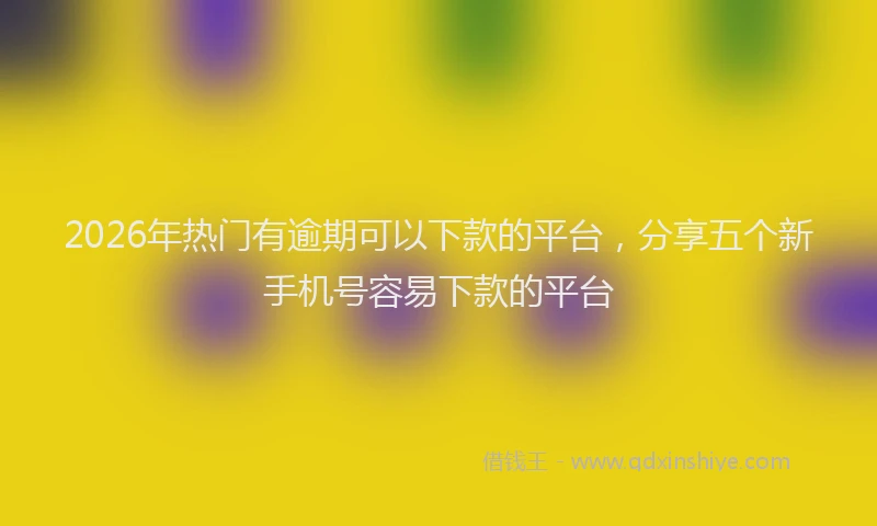 2026年热门有逾期可以下款的平台，分享五个新手机号容易下款的平台