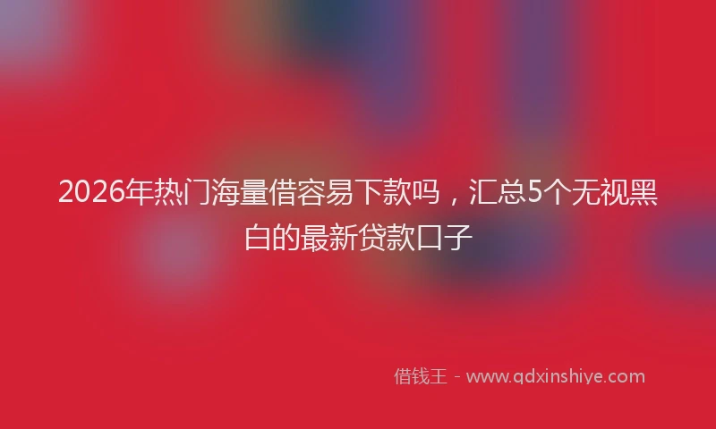 2026年热门海量借容易下款吗,汇总5个无视黑白的最新贷款口子