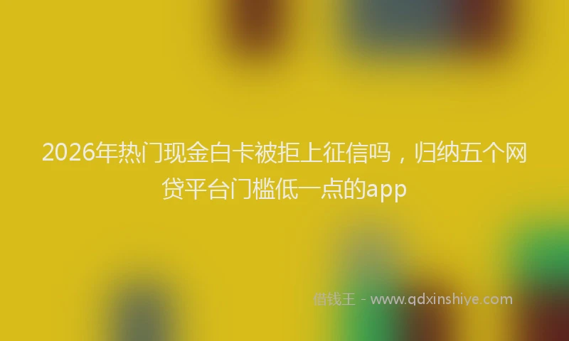 2026年热门现金白卡被拒上征信吗，归纳五个网贷平台门槛低一点的app