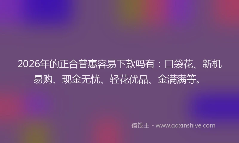 2026年的正合普惠容易下款吗有：口袋花、新机易购、现金无忧、轻花优品、金满满等。
