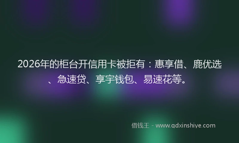 2026年的柜台开信用卡被拒有：惠享借、鹿优选、急速贷、享宇钱包、易速花等。