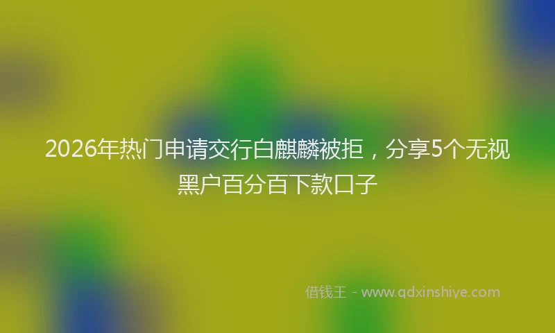 2026年热门申请交行白麒麟被拒，分享5个无视黑户百分百下款口子