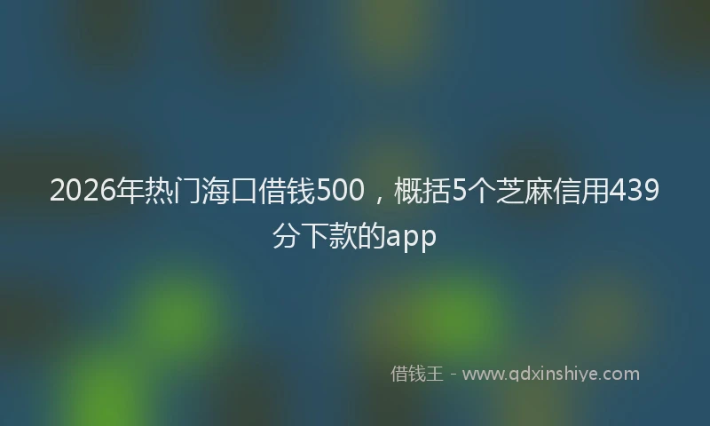 2026年热门海口借钱500，概括5个芝麻信用439分下款的app