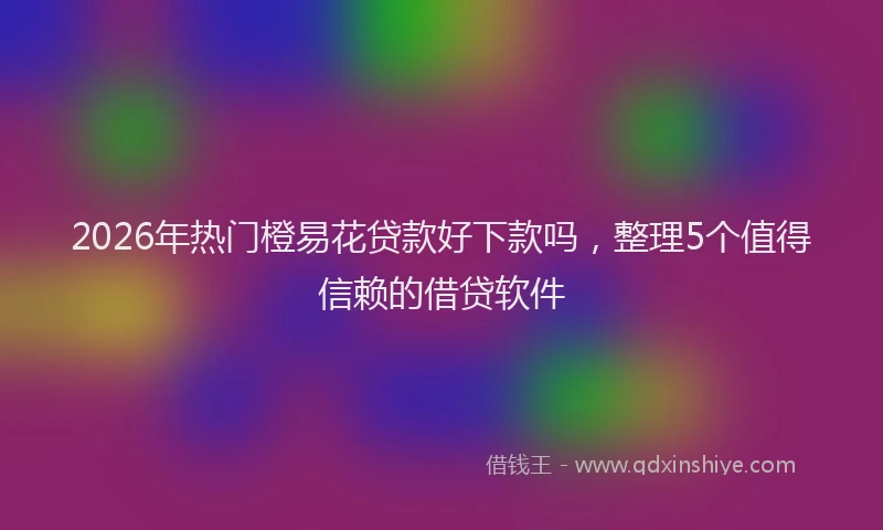 2026年热门橙易花贷款好下款吗，整理5个值得信赖的借贷软件