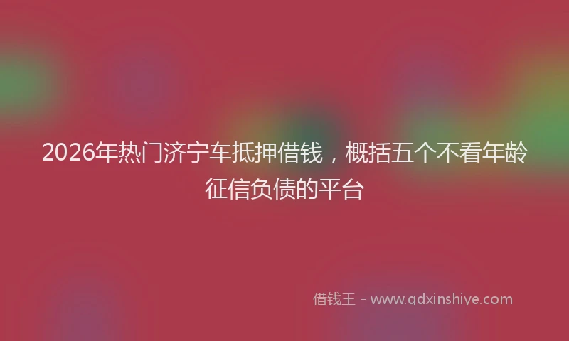 2026年热门济宁车抵押借钱，概括五个不看年龄征信负债的平台
