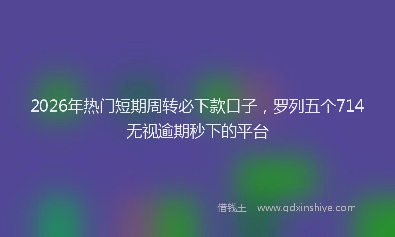2026年热门短期周转必下款口子，罗列五个714无视逾期秒下的平台