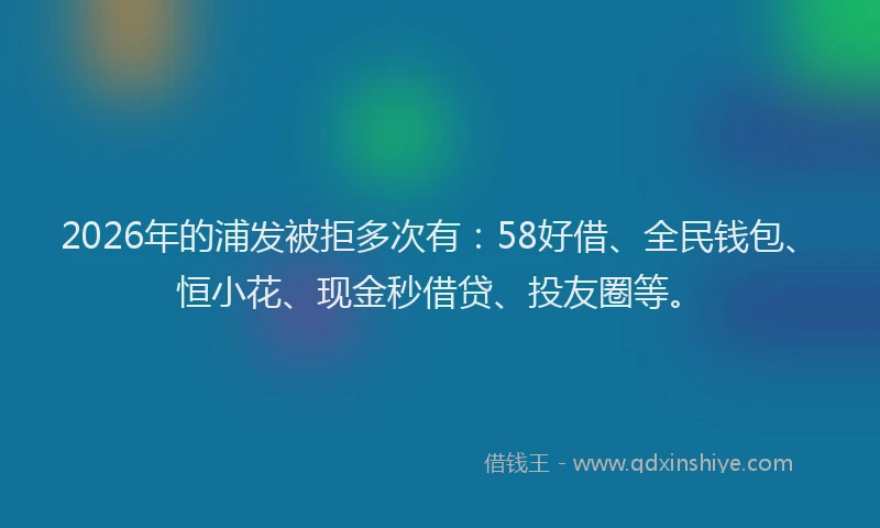 2026年的浦发被拒多次有:58好借、全民钱包、恒小花、现金秒借贷、投友圈等。