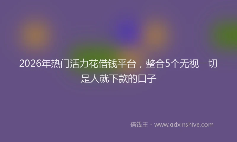 2026年热门活力花借钱平台，整合5个无视一切是人就下款的口子