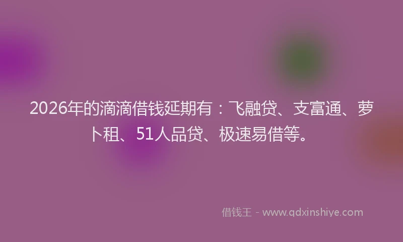 2026年的滴滴借钱延期有：飞融贷、支富通、萝卜租、51人品贷、极速易借等。