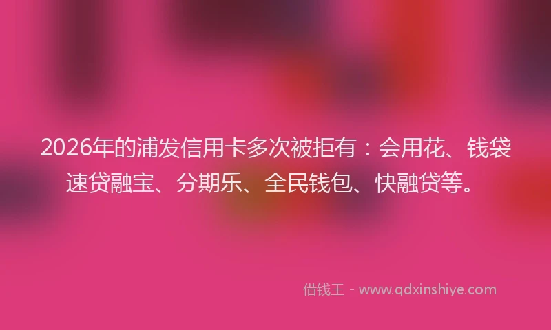 2026年的浦发信用卡多次被拒有：会用花、钱袋速贷融宝、分期乐、全民钱包、快融贷等。